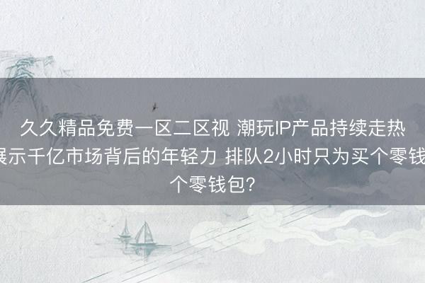 久久精品免费一区二区视 潮玩IP产品持续走热，展示千亿市场背后的年轻力 排队2小时只为买个零钱包？