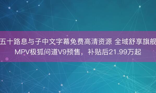 五十路息与子中文字幕免费高清资源 全域舒享旗舰MPV极狐问道V9预售，补贴后21.99万起