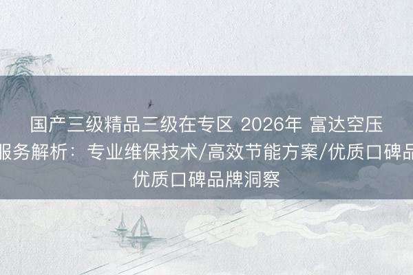 国产三级精品三级在专区 2026年 富达空压机保养服务解析：专业维保技术/高效节能方案/优质口碑品牌洞察
