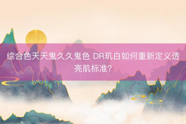 综合色天天鬼久久鬼色 DR玑白如何重新定义透亮肌标准？