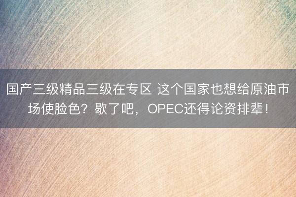 国产三级精品三级在专区 这个国家也想给原油市场使脸色？歇了吧，OPEC还得论资排辈！