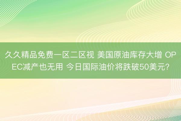 久久精品免费一区二区视 美国原油库存大增 OPEC减产也无用 今日国际油价将跌破50美元？