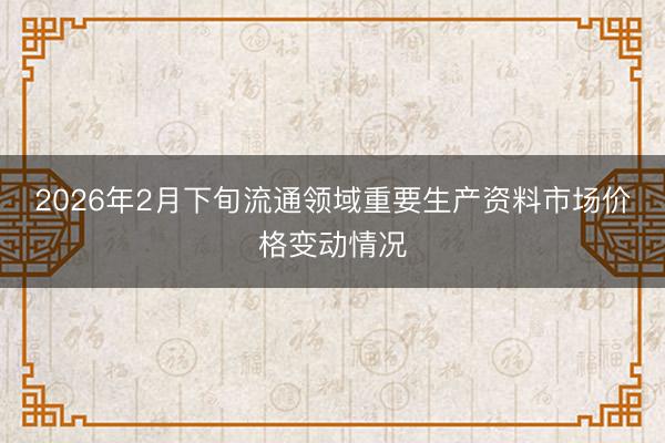 2026年2月下旬流通领域重要生产资料市场价格变动情况
