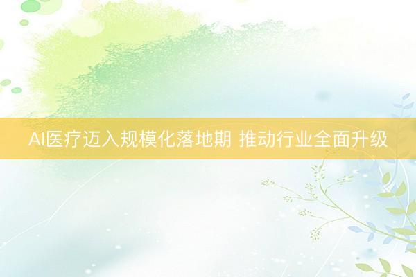 AI医疗迈入规模化落地期 推动行业全面升级