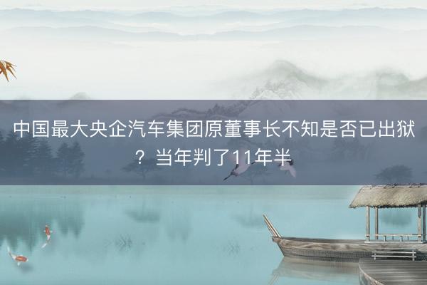 中国最大央企汽车集团原董事长不知是否已出狱？当年判了11年半