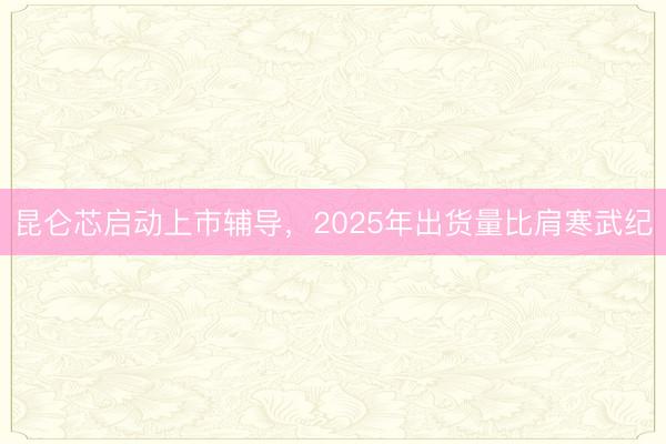 昆仑芯启动上市辅导,2025年出货量比肩寒武纪