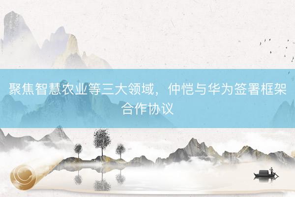 聚焦智慧农业等三大领域，仲恺与华为签署框架合作协议