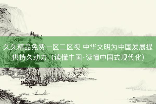 久久精品免费一区二区视 中华文明为中国发展提供持久动力（读懂中国·读懂中国式现代化）