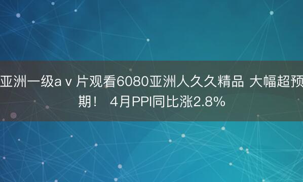 亚洲一级aⅴ片观看6080亚洲人久久精品 大幅超预期！ 4月PPI同比涨2.8%