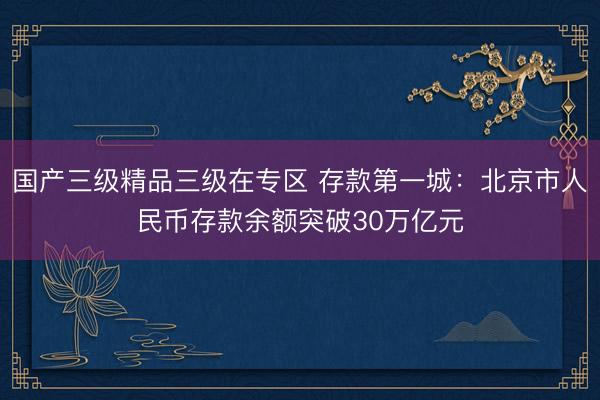 国产三级精品三级在专区 存款第一城：北京市人民币存款余额突破30万亿元
