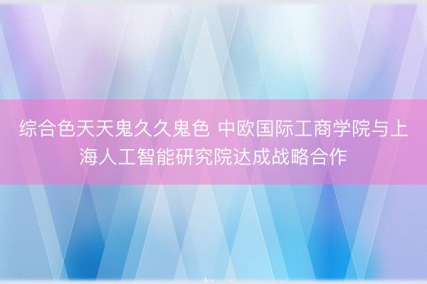 综合色天天鬼久久鬼色 中欧国际工商学院与上海人工智能研究院达成战略合作