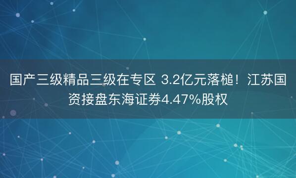 国产三级精品三级在专区 3.2亿元落槌！江苏国资接盘东海证券4.47%股权