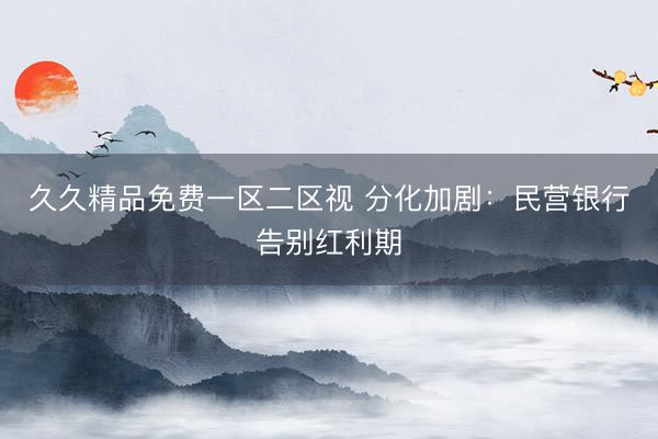 久久精品免费一区二区视 分化加剧：民营银行告别红利期