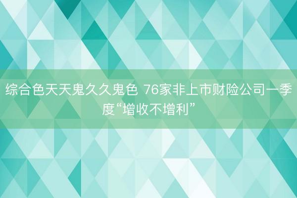 综合色天天鬼久久鬼色 76家非上市财险公司一季度“增收不增利”