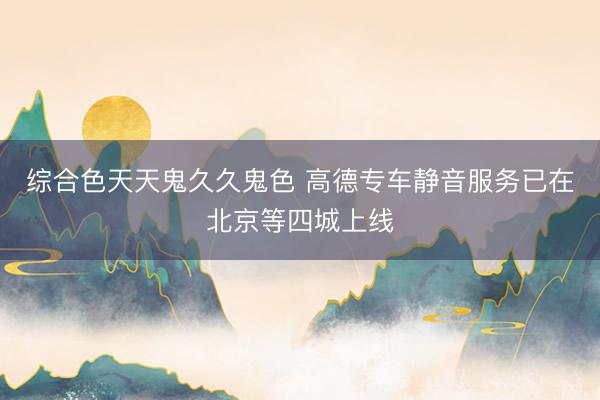 综合色天天鬼久久鬼色 高德专车静音服务已在北京等四城上线