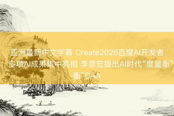 亚洲最新中文字幕 Create2026百度AI开发者大会：多项AI成果集中亮相 李彦宏提出AI时代“度量衡”DAA