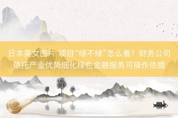 日本美女图片 项目“绿不绿”怎么看?财务公司依托产业优势细化绿色金融服务可操作依据