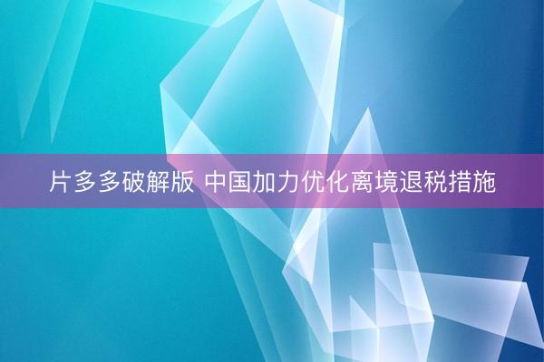 片多多破解版 中国加力优化离境退税措施