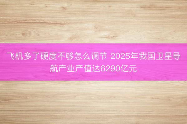 飞机多了硬度不够怎么调节 2025年我国卫星导航产业产值达6290亿元