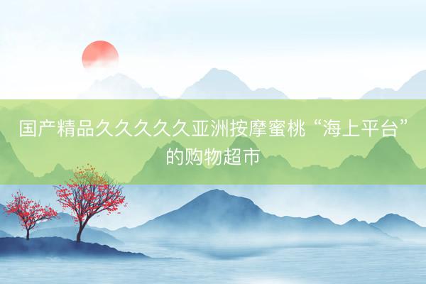 国产精品久久久久久亚洲按摩蜜桃 “海上平台”的购物超市