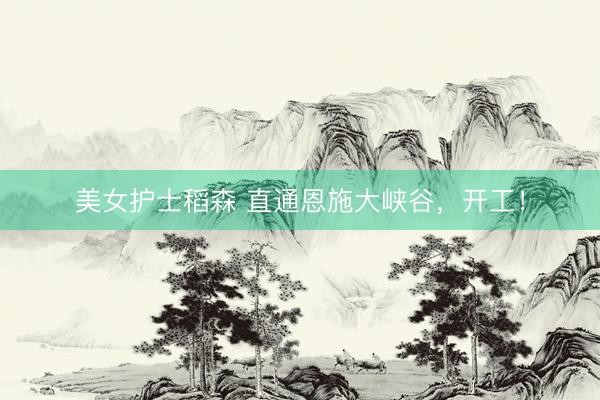 美女护士稻森 直通恩施大峡谷，开工！