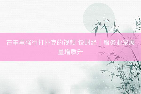 在车里强行打扑克的视频 锐财经｜服务业发展量增质升