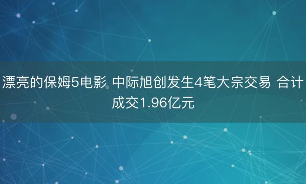 漂亮的保姆5电影 中际旭创发生4笔大宗交易 合计成交1.96亿元