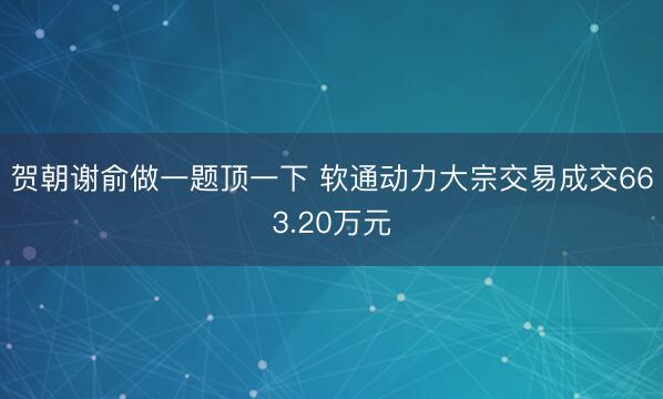 贺朝谢俞做一题顶一下 软通动力大宗交易成交663.20万元