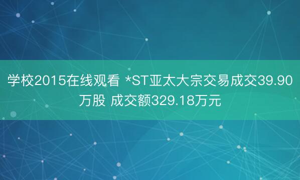 学校2015在线观看 *ST亚太大宗交易成交39.90万股 成交额329.18万元