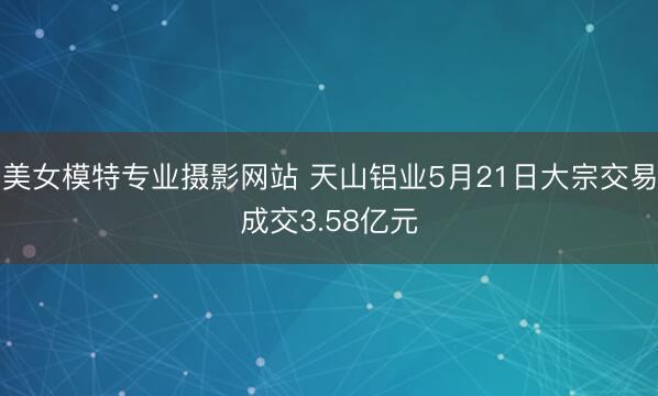 美女模特专业摄影网站 天山铝业5月21日大宗交易成交3.58亿元