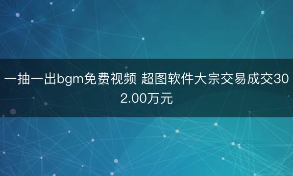 一抽一出bgm免费视频 超图软件大宗交易成交302.00万元