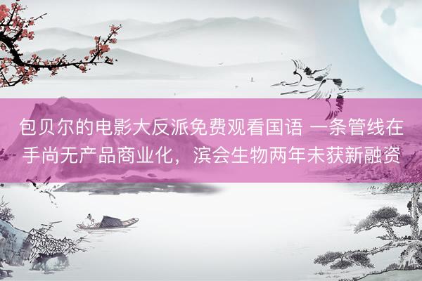 包贝尔的电影大反派免费观看国语 一条管线在手尚无产品商业化，滨会生物两年未获新融资