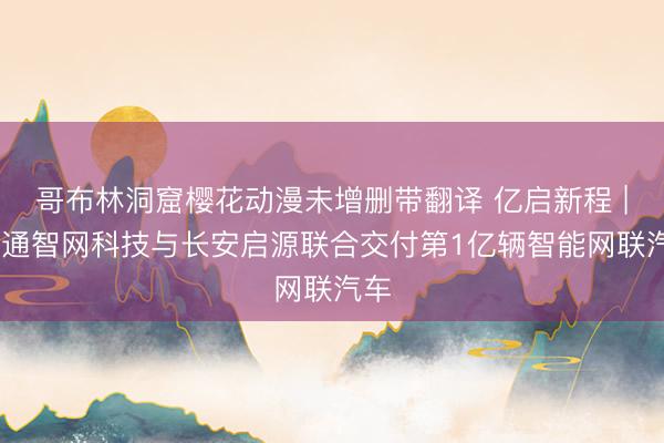 哥布林洞窟樱花动漫未增删带翻译 亿启新程 | 联通智网科技与长安启源联合交付第1亿辆智能网联汽车