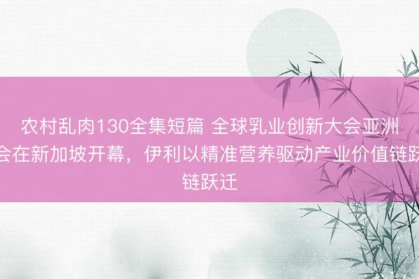 农村乱肉130全集短篇 全球乳业创新大会亚洲峰会在新加坡开幕，伊利以精准营养驱动产业价值链跃迁