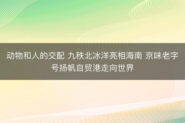动物和人的交配 九秩北冰洋亮相海南 京味老字号扬帆自贸港走向世界