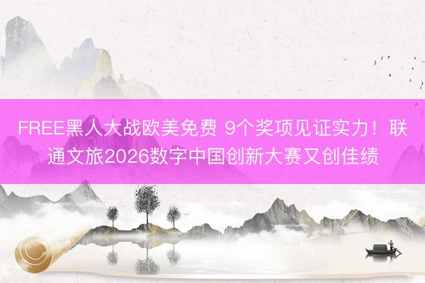FREE黑人大战欧美免费 9个奖项见证实力！联通文旅2026数字中国创新大赛又创佳绩