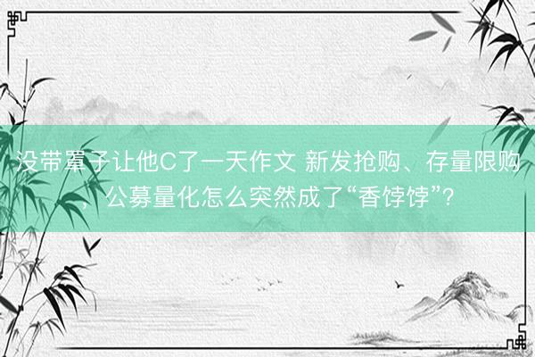 没带罩子让他C了一天作文 新发抢购、存量限购,公募量化怎么突然成了“香饽饽”?