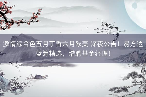 激情综合色五月丁香六月欧美 深夜公告！易方达蓝筹精选，增聘基金经理！