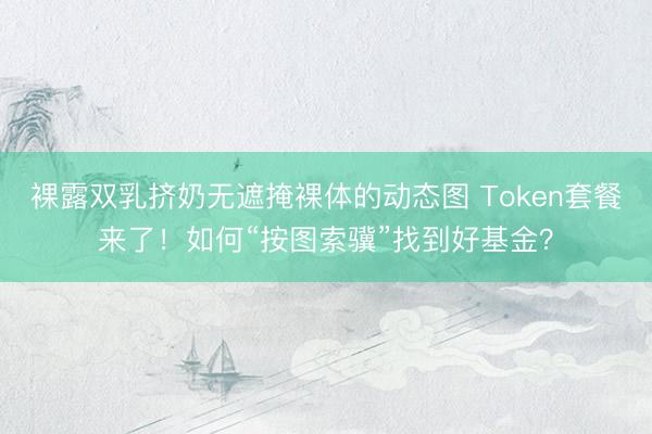 裸露双乳挤奶无遮掩裸体的动态图 Token套餐来了！如何“按图索骥”找到好基金？