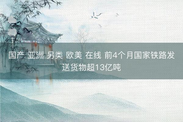 国产 亚洲 另类 欧美 在线 前4个月国家铁路发送货物超13亿吨
