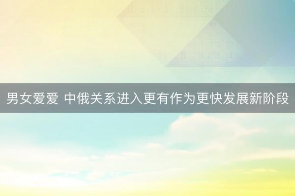 男女爱爱 中俄关系进入更有作为更快发展新阶段