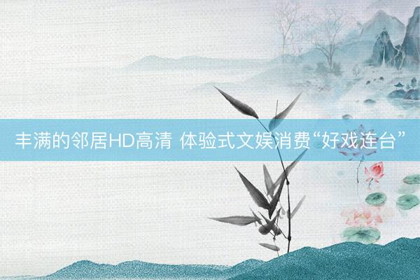 丰满的邻居HD高清 体验式文娱消费“好戏连台”