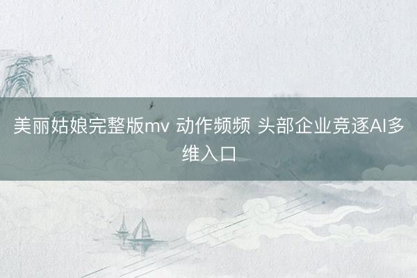 美丽姑娘完整版mv 动作频频 头部企业竞逐AI多维入口
