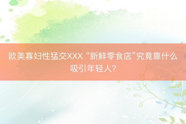 欧美寡妇性猛交XXX “新鲜零食店”究竟靠什么吸引年轻人？