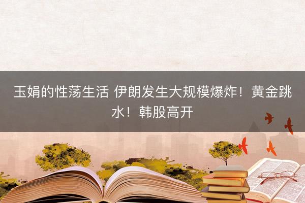 玉娟的性荡生活 伊朗发生大规模爆炸！黄金跳水！韩股高开