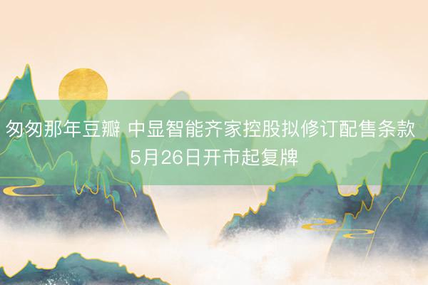 匆匆那年豆瓣 中显智能齐家控股拟修订配售条款 5月26日开市起复牌