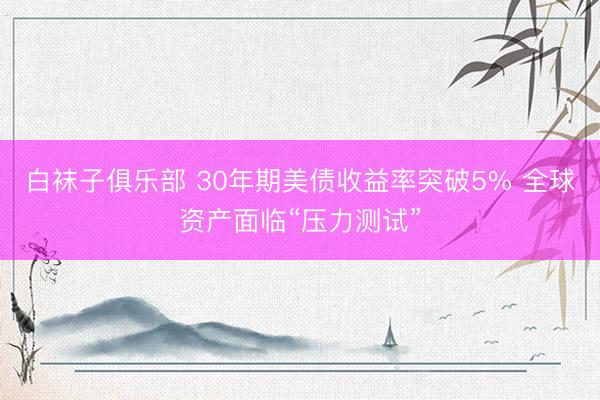 白袜子俱乐部 30年期美债收益率突破5% 全球资产面临“压力测试”