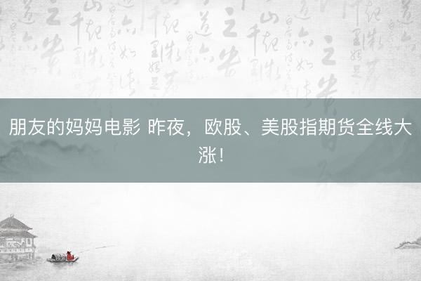 朋友的妈妈电影 昨夜，欧股、美股指期货全线大涨！