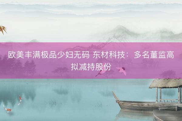欧美丰满极品少妇无码 东材科技：多名董监高拟减持股份