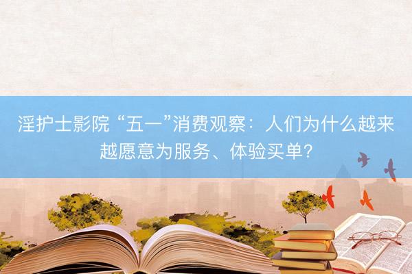淫护士影院 “五一”消费观察：人们为什么越来越愿意为服务、体验买单？